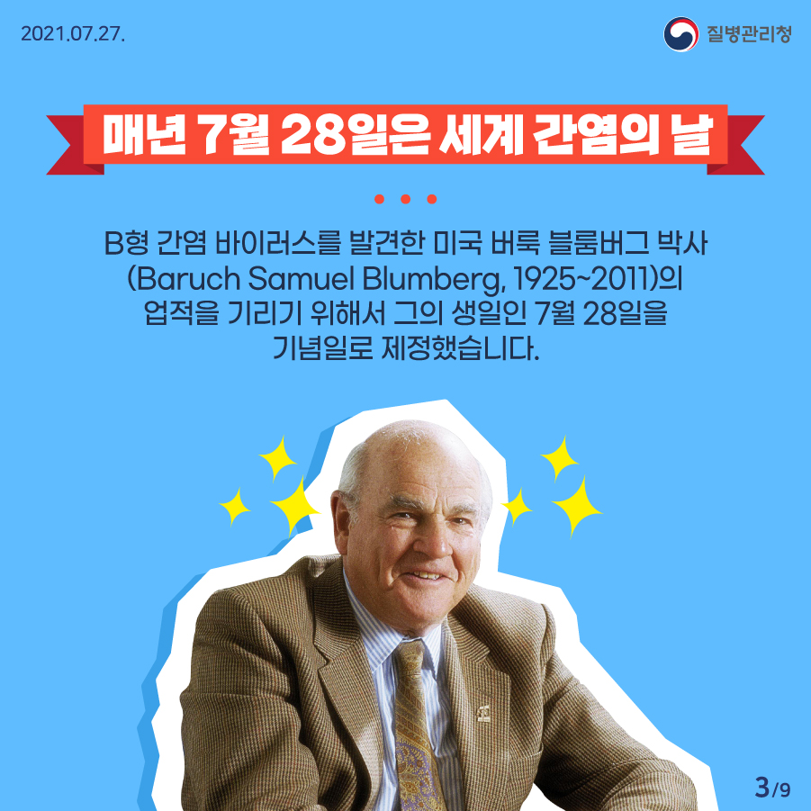 질병관리청 7월 27일 9페이지 중 3페이지 매년 7월 28일은 세계 간염의 날 B형 간염 바이러스를 발견한 미국 버룩 블룸버그 박사(Baruch Samuel lumberg, 1925~2011)의 업적을 기리기 위해서 그의 생일인 7월 28일을 기념일로 제정했습니다.